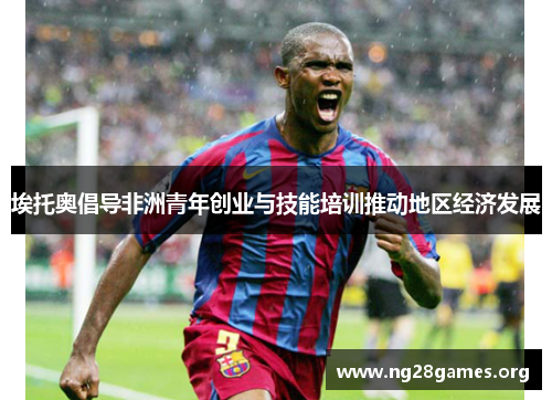 埃托奥倡导非洲青年创业与技能培训推动地区经济发展 埃托奥倡导非洲青年创业与技能培训推动地区经济发展