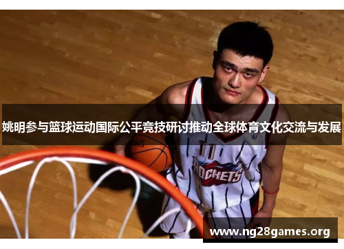姚明参与篮球运动国际公平竞技研讨推动全球体育文化交流与发展 姚明参与篮球运动国际公平竞技研讨推动全球体育文化交流与发展