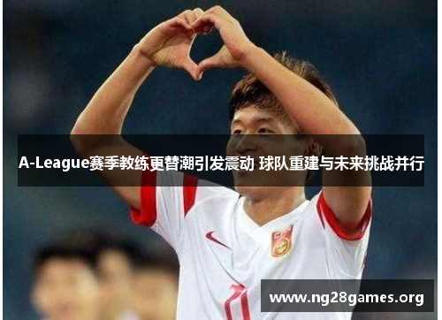 A-League赛季教练更替潮引发震动 球队重建与未来挑战并行 A-League赛季教练更替潮引发震动 球队重建与未来挑战并行