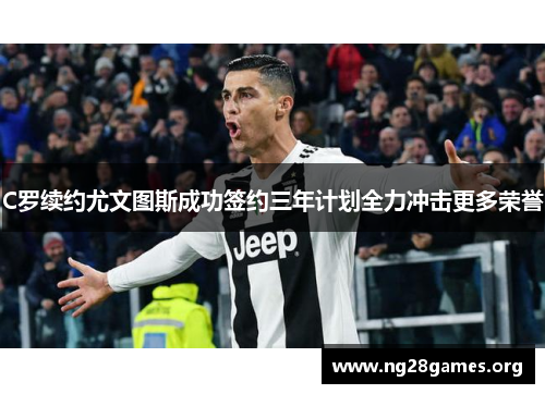 C罗续约尤文图斯成功签约三年计划全力冲击更多荣誉 C罗续约尤文图斯成功签约三年计划全力冲击更多荣誉