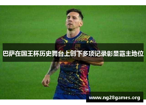 巴萨在国王杯历史舞台上创下多项记录彰显霸主地位 巴萨在国王杯历史舞台上创下多项记录彰显霸主地位