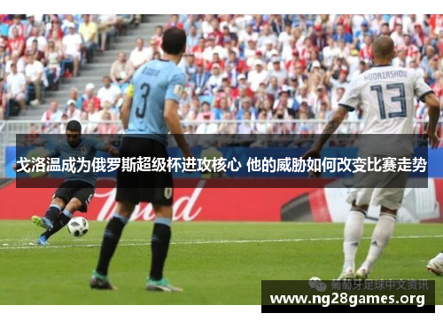 戈洛温成为俄罗斯超级杯进攻核心 他的威胁如何改变比赛走势 戈洛温成为俄罗斯超级杯进攻核心 他的威胁如何改变比赛走势