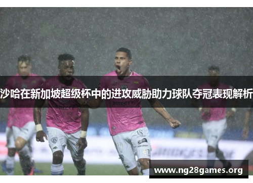 沙哈在新加坡超级杯中的进攻威胁助力球队夺冠表现解析 沙哈在新加坡超级杯中的进攻威胁助力球队夺冠表现解析