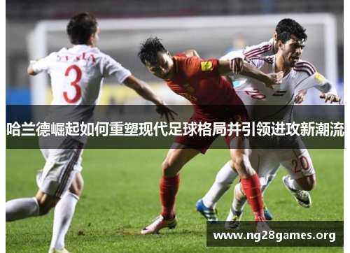 哈兰德崛起如何重塑现代足球格局并引领进攻新潮流 哈兰德崛起如何重塑现代足球格局并引领进攻新潮流