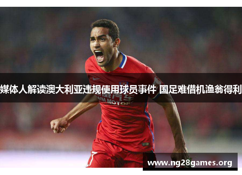媒体人解读澳大利亚违规使用球员事件 国足难借机渔翁得利 媒体人解读澳大利亚违规使用球员事件 国足难借机渔翁得利