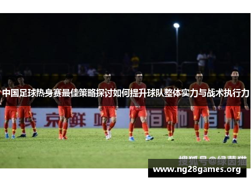 中国足球热身赛最佳策略探讨如何提升球队整体实力与战术执行力 中国足球热身赛最佳策略探讨如何提升球队整体实力与战术执行力