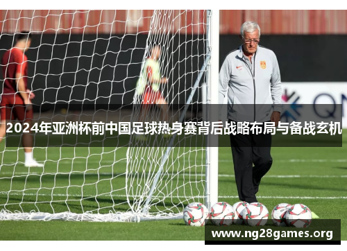 2024年亚洲杯前中国足球热身赛背后战略布局与备战玄机 2024年亚洲杯前中国足球热身赛背后战略布局与备战玄机