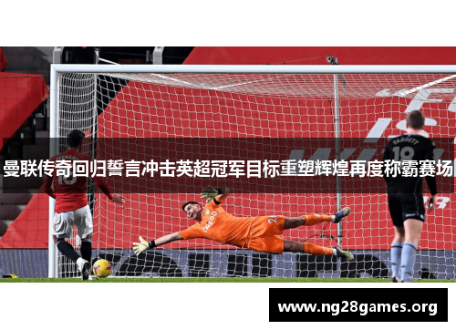 曼联传奇回归誓言冲击英超冠军目标重塑辉煌再度称霸赛场 曼联传奇回归誓言冲击英超冠军目标重塑辉煌再度称霸赛场