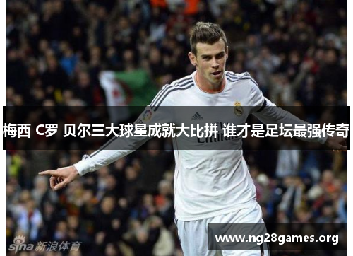 梅西 C罗 贝尔三大球星成就大比拼 谁才是足坛最强传奇 梅西 C罗 贝尔三大球星成就大比拼 谁才是足坛最强传奇