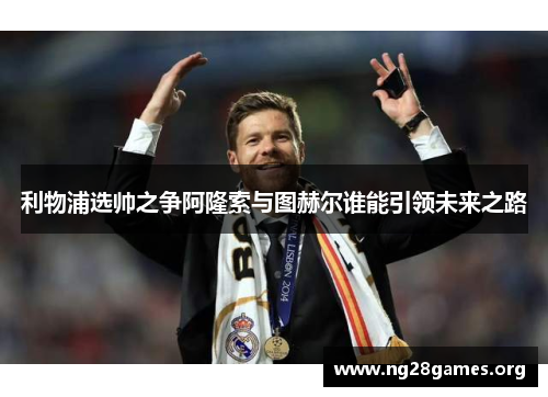 利物浦选帅之争阿隆索与图赫尔谁能引领未来之路 利物浦选帅之争阿隆索与图赫尔谁能引领未来之路