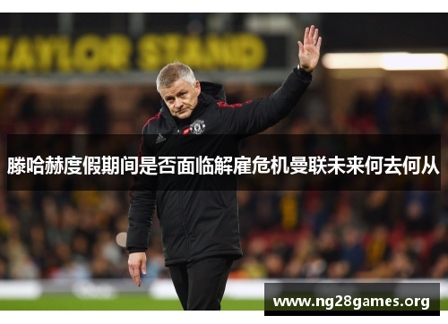 滕哈赫度假期间是否面临解雇危机曼联未来何去何从 滕哈赫度假期间是否面临解雇危机曼联未来何去何从