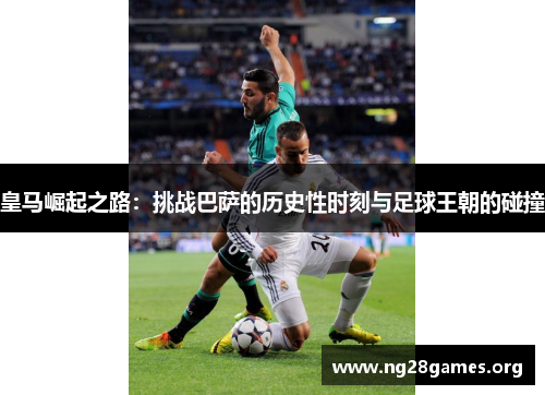 皇马崛起之路：挑战巴萨的历史性时刻与足球王朝的碰撞