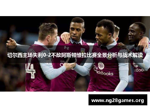 切尔西主场失利0-2不敌阿斯顿维拉比赛全景分析与战术解读 切尔西主场失利0-2不敌阿斯顿维拉比赛全景分析与战术解读