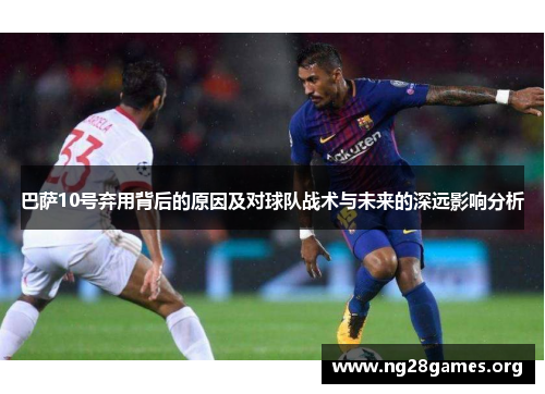 巴萨10号弃用背后的原因及对球队战术与未来的深远影响分析 巴萨10号弃用背后的原因及对球队战术与未来的深远影响分析