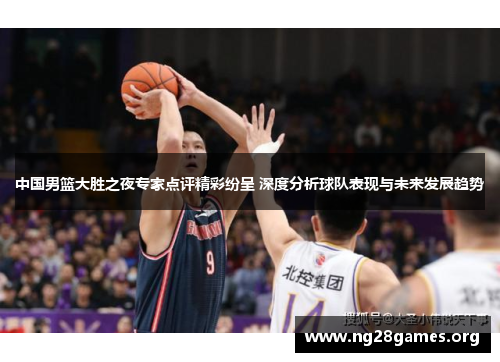 中国男篮大胜之夜专家点评精彩纷呈 深度分析球队表现与未来发展趋势