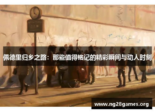 佩德里归乡之路:那些值得铭记的精彩瞬间与动人时刻 佩德里归乡之路:那些值得铭记的精彩瞬间与动人时刻