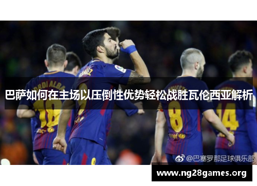 巴萨如何在主场以压倒性优势轻松战胜瓦伦西亚解析 巴萨如何在主场以压倒性优势轻松战胜瓦伦西亚解析
