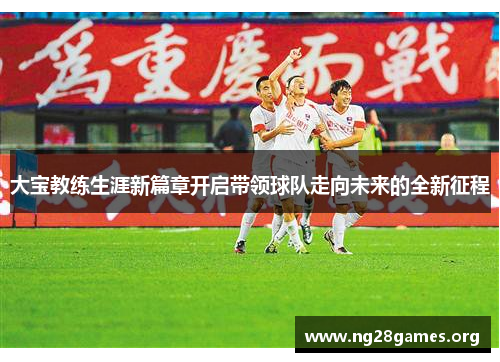大宝教练生涯新篇章开启带领球队走向未来的全新征程