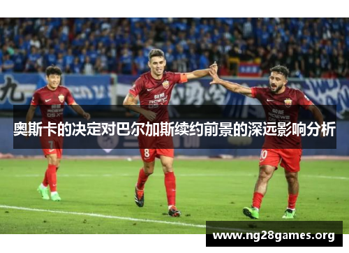 奥斯卡的决定对巴尔加斯续约前景的深远影响分析 奥斯卡的决定对巴尔加斯续约前景的深远影响分析