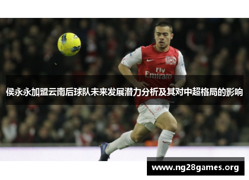 侯永永加盟云南后球队未来发展潜力分析及其对中超格局的影响 侯永永加盟云南后球队未来发展潜力分析及其对中超格局的影响