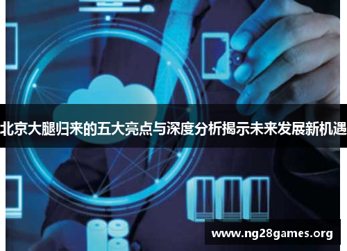 北京大腿归来的五大亮点与深度分析揭示未来发展新机遇 北京大腿归来的五大亮点与深度分析揭示未来发展新机遇