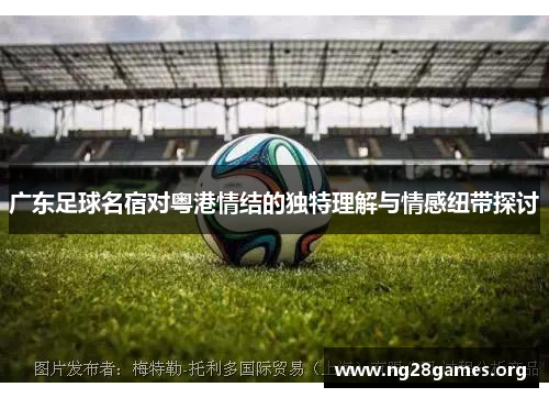 广东足球名宿对粤港情结的独特理解与情感纽带探讨 广东足球名宿对粤港情结的独特理解与情感纽带探讨