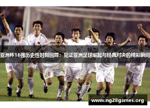 亚洲杯16强历史性时刻回顾：见证亚洲足球崛起与经典对决的精彩瞬间