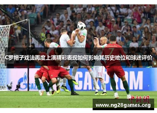 C罗帽子戏法再度上演精彩表现如何影响其历史地位和球迷评价 C罗帽子戏法再度上演精彩表现如何影响其历史地位和球迷评价