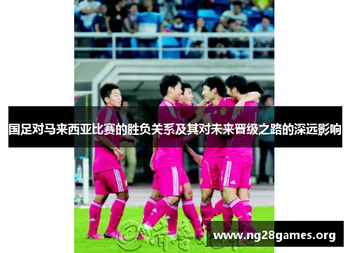 国足对马来西亚比赛的胜负关系及其对未来晋级之路的深远影响 国足对马来西亚比赛的胜负关系及其对未来晋级之路的深远影响