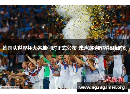 德国队世界杯大名单何时正式公布 球迷期待阵容揭晓时刻 德国队世界杯大名单何时正式公布 球迷期待阵容揭晓时刻