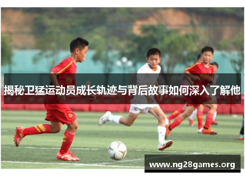 揭秘卫猛运动员成长轨迹与背后故事如何深入了解他 揭秘卫猛运动员成长轨迹与背后故事如何深入了解他