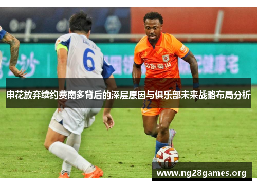申花放弃续约费南多背后的深层原因与俱乐部未来战略布局分析 申花放弃续约费南多背后的深层原因与俱乐部未来战略布局分析