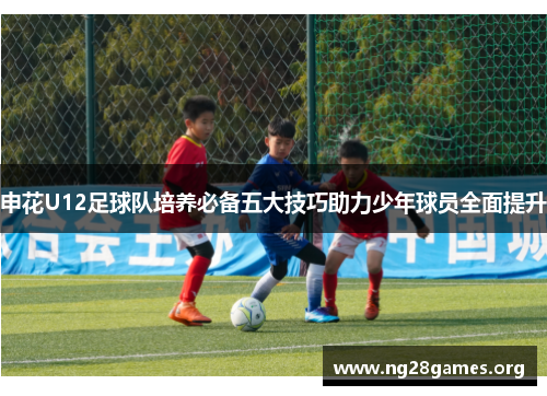 申花U12足球队培养必备五大技巧助力少年球员全面提升 申花U12足球队培养必备五大技巧助力少年球员全面提升