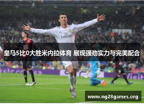 皇马5比0大胜米内拉体育 展现强劲实力与完美配合 皇马5比0大胜米内拉体育 展现强劲实力与完美配合