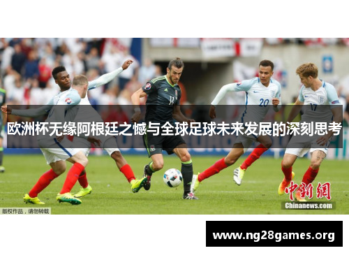 欧洲杯无缘阿根廷之憾与全球足球未来发展的深刻思考 欧洲杯无缘阿根廷之憾与全球足球未来发展的深刻思考