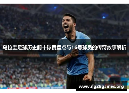 乌拉圭足球历史前十球员盘点与16号球员的传奇故事解析 乌拉圭足球历史前十球员盘点与16号球员的传奇故事解析