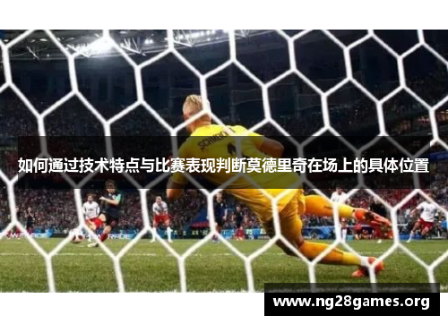 如何通过技术特点与比赛表现判断莫德里奇在场上的具体位置 如何通过技术特点与比赛表现判断莫德里奇在场上的具体位置