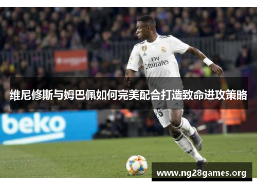 维尼修斯与姆巴佩如何完美配合打造致命进攻策略