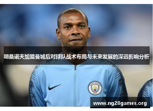 胡桑诺夫加盟曼城后对球队战术布局与未来发展的深远影响分析 胡桑诺夫加盟曼城后对球队战术布局与未来发展的深远影响分析