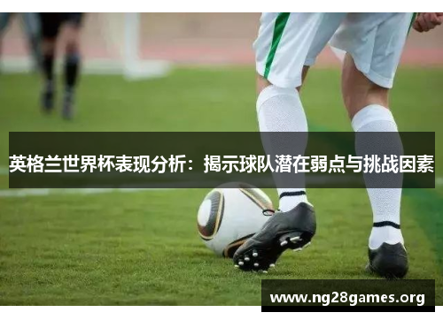 英格兰世界杯表现分析:揭示球队潜在弱点与挑战因素 英格兰世界杯表现分析:揭示球队潜在弱点与挑战因素