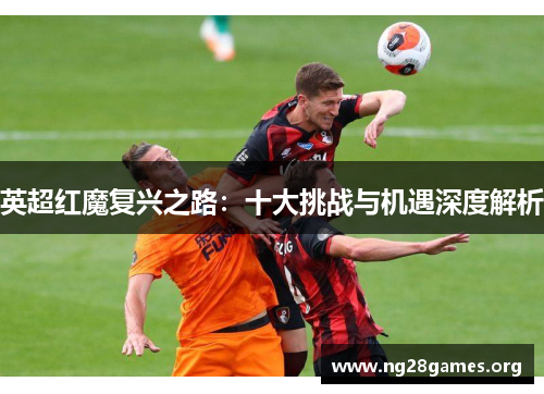 英超红魔复兴之路:十大挑战与机遇深度解析 英超红魔复兴之路:十大挑战与机遇深度解析