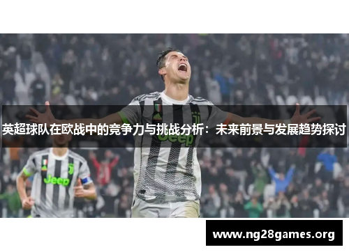 英超球队在欧战中的竞争力与挑战分析:未来前景与发展趋势探讨 英超球队在欧战中的竞争力与挑战分析:未来前景与发展趋势探讨