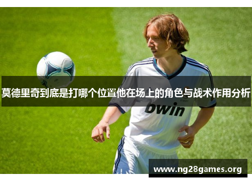 莫德里奇到底是打哪个位置他在场上的角色与战术作用分析 莫德里奇到底是打哪个位置他在场上的角色与战术作用分析