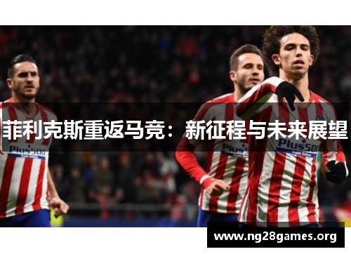 菲利克斯重返马竞:新征程与未来展望 菲利克斯重返马竞:新征程与未来展望