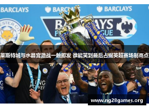 莱斯特城与水晶宫激战一触即发 谁能笑到最后占据英超赛场制高点 莱斯特城与水晶宫激战一触即发 谁能笑到最后占据英超赛场制高点