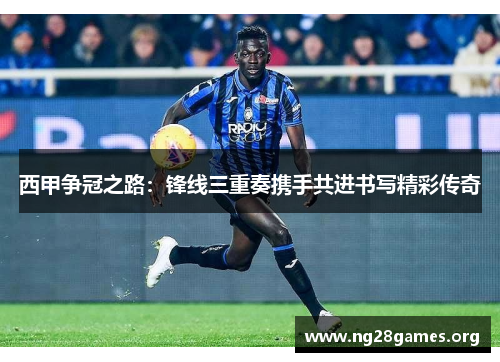 西甲争冠之路:锋线三重奏携手共进书写精彩传奇 西甲争冠之路:锋线三重奏携手共进书写精彩传奇