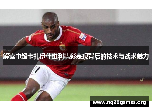 解读中超卡扎伊什维利精彩表现背后的技术与战术魅力 解读中超卡扎伊什维利精彩表现背后的技术与战术魅力