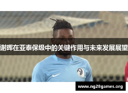 谢晖在亚泰保级中的关键作用与未来发展展望 谢晖在亚泰保级中的关键作用与未来发展展望