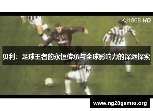 贝利:足球王者的永恒传承与全球影响力的深远探索 贝利:足球王者的永恒传承与全球影响力的深远探索