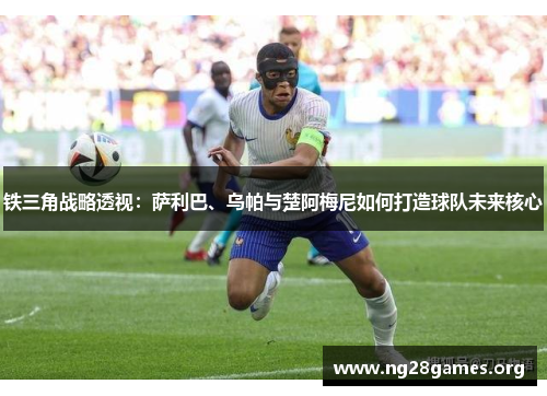 铁三角战略透视:萨利巴、乌帕与楚阿梅尼如何打造球队未来核心 铁三角战略透视:萨利巴、乌帕与楚阿梅尼如何打造球队未来核心